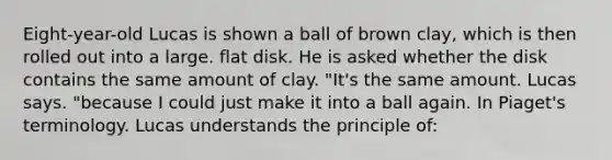 Eight-year-old Lucas is shown a ball of brown clay, which is then rolled out into a large. flat disk. He is asked whether the disk contains the same amount of clay. "It's the same amount. Lucas says. "because I could just make it into a ball again. In Piaget's terminology. Lucas understands the principle of: