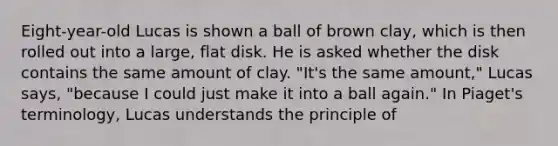 Eight-year-old Lucas is shown a ball of brown clay, which is then rolled out into a large, flat disk. He is asked whether the disk contains the same amount of clay. "It's the same amount," Lucas says, "because I could just make it into a ball again." In Piaget's terminology, Lucas understands the principle of