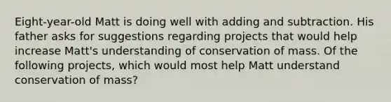 Eight-year-old Matt is doing well with adding and subtraction. His father asks for suggestions regarding projects that would help increase Matt's understanding of conservation of mass. Of the following projects, which would most help Matt understand conservation of mass?