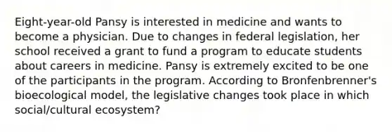Eight-year-old Pansy is interested in medicine and wants to become a physician. Due to changes in federal legislation, her school received a grant to fund a program to educate students about careers in medicine. Pansy is extremely excited to be one of the participants in the program. According to Bronfenbrenner's bioecological model, the legislative changes took place in which social/cultural ecosystem?