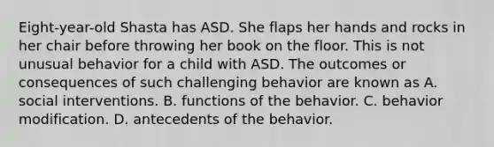 ​Eight-year-old Shasta has ASD. She flaps her hands and rocks in her chair before throwing her book on the floor. This is not unusual behavior for a child with ASD. The outcomes or consequences of such challenging behavior are known as A. social interventions. B. functions of the behavior. C. behavior modification. D. antecedents of the behavior.