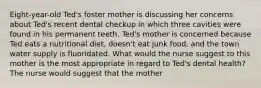 Eight-year-old Ted's foster mother is discussing her concerns about Ted's recent dental checkup in which three cavities were found in his permanent teeth. Ted's mother is concerned because Ted eats a nutritional diet, doesn't eat junk food, and the town water supply is fluoridated. What would the nurse suggest to this mother is the most appropriate in regard to Ted's dental health? The nurse would suggest that the mother