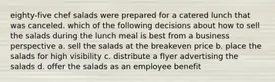 eighty-five chef salads were prepared for a catered lunch that was canceled. which of the following decisions about how to sell the salads during the lunch meal is best from a business perspective a. sell the salads at the breakeven price b. place the salads for high visibility c. distribute a flyer advertising the salads d. offer the salads as an employee benefit