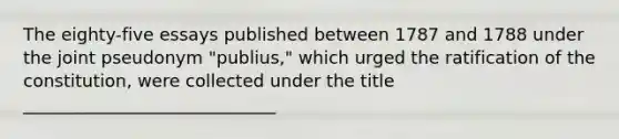 The eighty-five essays published between 1787 and 1788 under the joint pseudonym "publius," which urged the ratification of the constitution, were collected under the title _____________________________