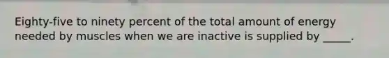 Eighty-five to ninety percent of the total amount of energy needed by muscles when we are inactive is supplied by _____.