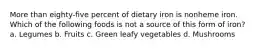 More than eighty-five percent of dietary iron is nonheme iron. Which of the following foods is not a source of this form of iron? a. Legumes b. Fruits c. Green leafy vegetables d. Mushrooms