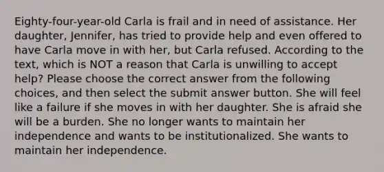 Eighty-four-year-old Carla is frail and in need of assistance. Her daughter, Jennifer, has tried to provide help and even offered to have Carla move in with her, but Carla refused. According to the text, which is NOT a reason that Carla is unwilling to accept help? Please choose the correct answer from the following choices, and then select the submit answer button. She will feel like a failure if she moves in with her daughter. She is afraid she will be a burden. She no longer wants to maintain her independence and wants to be institutionalized. She wants to maintain her independence.