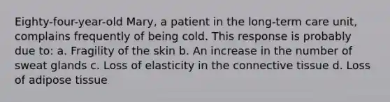 Eighty-four-year-old Mary, a patient in the long-term care unit, complains frequently of being cold. This response is probably due to: a. Fragility of the skin b. An increase in the number of sweat glands c. Loss of elasticity in the connective tissue d. Loss of adipose tissue