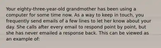 Your eighty-three-year-old grandmother has been using a computer for some time now. As a way to keep in touch, you frequently send emails of a few lines to let her know about your day. She calls after every email to respond point by point, but she has never emailed a response back. This can be viewed as an example of: