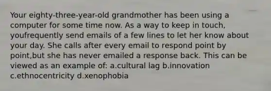 Your eighty-three-year-old grandmother has been using a computer for some time now. As a way to keep in touch, youfrequently send emails of a few lines to let her know about your day. She calls after every email to respond point by point,but she has never emailed a response back. This can be viewed as an example of: a.cultural lag b.innovation c.ethnocentricity d.xenophobia