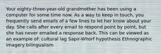 Your eighty-three-year-old grandmother has been using a computer for some time now. As a way to keep in touch, you frequently send emails of a few lines to let her know about your day. She calls after every email to respond point by point, but she has never emailed a response back. This can be viewed as an example of: cultural lag Sapir-Whorf hypothesis Ethnographic imagery bilingualism