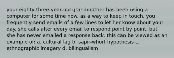 your eighty-three-year-old grandmother has been using a computer for some time now. as a way to keep in touch, you frequently send emails of a few lines to let her know about your day. she calls after every email to respond point by point, but she has never emailed a response back. this can be viewed as an example of: a. cultural lag b. sapir-whorf hypothesis c. ethnographic imagery d. bilingualism