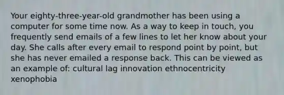 Your eighty-three-year-old grandmother has been using a computer for some time now. As a way to keep in touch, you frequently send emails of a few lines to let her know about your day. She calls after every email to respond point by point, but she has never emailed a response back. This can be viewed as an example of: cultural lag innovation ethnocentricity xenophobia