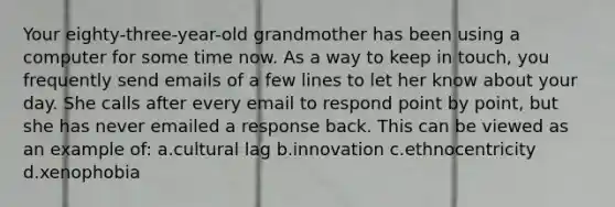 Your eighty-three-year-old grandmother has been using a computer for some time now. As a way to keep in touch, you frequently send emails of a few lines to let her know about your day. She calls after every email to respond point by point, but she has never emailed a response back. This can be viewed as an example of: a.cultural lag b.innovation c.ethnocentricity d.xenophobia