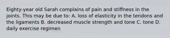 Eighty-year old Sarah complains of pain and stiffness in the joints. This may be due to: A. loss of elasticity in the tendons and the ligaments B. decreased muscle strength and tone C. tone D. daily exercise regimen