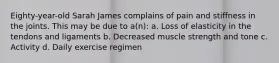 Eighty-year-old Sarah James complains of pain and stiffness in the joints. This may be due to a(n): a. Loss of elasticity in the tendons and ligaments b. Decreased muscle strength and tone c. Activity d. Daily exercise regimen