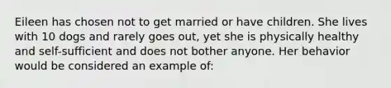 Eileen has chosen not to get married or have children. She lives with 10 dogs and rarely goes out, yet she is physically healthy and self-sufficient and does not bother anyone. Her behavior would be considered an example of: