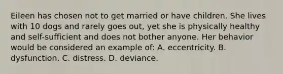 Eileen has chosen not to get married or have children. She lives with 10 dogs and rarely goes out, yet she is physically healthy and self-sufficient and does not bother anyone. Her behavior would be considered an example of: A. eccentricity. B. dysfunction. C. distress. D. deviance.