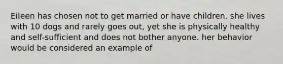 Eileen has chosen not to get married or have children. she lives with 10 dogs and rarely goes out, yet she is physically healthy and self-sufficient and does not bother anyone. her behavior would be considered an example of