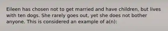 Eileen has chosen not to get married and have children, but lives with ten dogs. She rarely goes out, yet she does not bother anyone. This is considered an example of a(n):