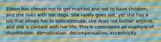 Eileen has chosen not to get married and not to have children, and she lives with ten dogs. She rarely goes out, yet she has a job that allows her to telecommute, she does not bother anyone, and she is content with her life. This is considered an example of: disinhibition. demotivation. decompensation. eccentricity.