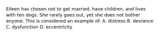 Eileen has chosen not to get married, have children, and lives with ten dogs. She rarely goes out, yet she does not bother anyone. This is considered an example of: A. distress B. deviance C. dysfunction D. eccentricity