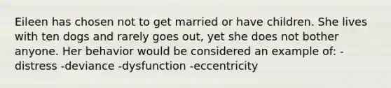 Eileen has chosen not to get married or have children. She lives with ten dogs and rarely goes out, yet she does not bother anyone. Her behavior would be considered an example of: -distress -deviance -dysfunction -eccentricity