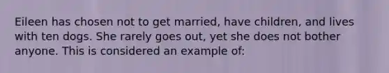 Eileen has chosen not to get married, have children, and lives with ten dogs. She rarely goes out, yet she does not bother anyone. This is considered an example of: