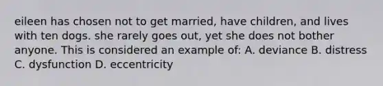 eileen has chosen not to get married, have children, and lives with ten dogs. she rarely goes out, yet she does not bother anyone. This is considered an example of: A. deviance B. distress C. dysfunction D. eccentricity