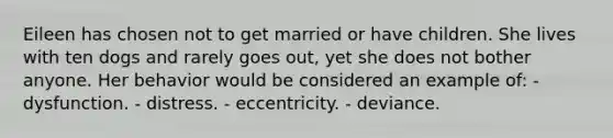 Eileen has chosen not to get married or have children. She lives with ten dogs and rarely goes out, yet she does not bother anyone. Her behavior would be considered an example of: - dysfunction. - distress. - eccentricity. - deviance.