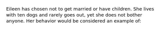 Eileen has chosen not to get married or have children. She lives with ten dogs and rarely goes out, yet she does not bother anyone. Her behavior would be considered an example of: