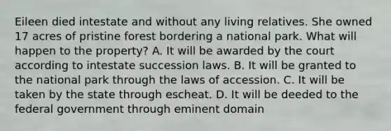 Eileen died intestate and without any living relatives. She owned 17 acres of pristine forest bordering a national park. What will happen to the property? A. It will be awarded by the court according to intestate succession laws. B. It will be granted to the national park through the laws of accession. C. It will be taken by the state through escheat. D. It will be deeded to the federal government through eminent domain