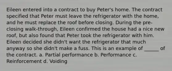 Eileen entered into a contract to buy Peter's home. The contract specified that Peter must leave the refrigerator with the home, and he must replace the roof before closing. During the pre-closing walk-through, Eileen confirmed the house had a nice new roof, but also found that Peter took the refrigerator with him. Eileen decided she didn't want the refrigerator that much anyway so she didn't make a fuss. This is an example of ______ of the contract. a. Partial performance b. Performance c. Reinforcement d. Voiding