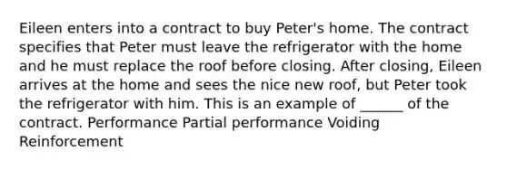 Eileen enters into a contract to buy Peter's home. The contract specifies that Peter must leave the refrigerator with the home and he must replace the roof before closing. After closing, Eileen arrives at the home and sees the nice new roof, but Peter took the refrigerator with him. This is an example of ______ of the contract. Performance Partial performance Voiding Reinforcement