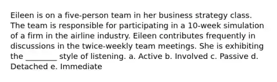 Eileen is on a five-person team in her business strategy class. The team is responsible for participating in a 10-week simulation of a firm in the airline industry. Eileen contributes frequently in discussions in the twice-weekly team meetings. She is exhibiting the ________ style of listening. a. Active b. Involved c. Passive d. Detached e. Immediate