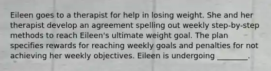 Eileen goes to a therapist for help in losing weight. She and her therapist develop an agreement spelling out weekly step-by-step methods to reach Eileen's ultimate weight goal. The plan specifies rewards for reaching weekly goals and penalties for not achieving her weekly objectives. Eileen is undergoing ________.