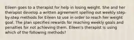 Eileen goes to a therapist for help in losing weight. She and her therapist develop a written agreement spelling out weekly step-by-step methods for Eileen to use in order to reach her weight goal. The plan specifies rewards for reaching weekly goals and penalties for not achieving them. Eileen's therapist is using which of the following methods?