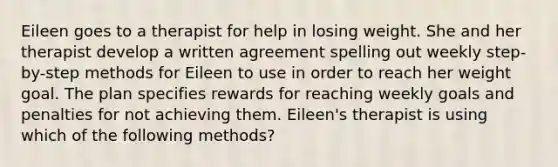 Eileen goes to a therapist for help in losing weight. She and her therapist develop a written agreement spelling out weekly step-by-step methods for Eileen to use in order to reach her weight goal. The plan specifies rewards for reaching weekly goals and penalties for not achieving them. Eileen's therapist is using which of the following methods?