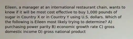 Eileen, a manager at an international restaurant chain, wants to know if it will be most cost effective to buy 1,000 pounds of sugar <a href='https://www.questionai.com/knowledge/kLyQxYG6y0-in-country' class='anchor-knowledge'>in country</a> X or in Country Y using U.S. dollars. Which of the following is Eileen most likely trying to determine? A) purchasing power parity B) <a href='https://www.questionai.com/knowledge/koAwaBHejo-economic-growth' class='anchor-knowledge'>economic growth</a> rate C) gross domestic income D) gross national product