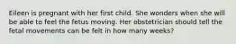 Eileen is pregnant with her first child. She wonders when she will be able to feel the fetus moving. Her obstetrician should tell the fetal movements can be felt in how many weeks?