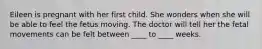 Eileen is pregnant with her first child. She wonders when she will be able to feel the fetus moving. The doctor will tell her the fetal movements can be felt between ____ to ____ weeks.