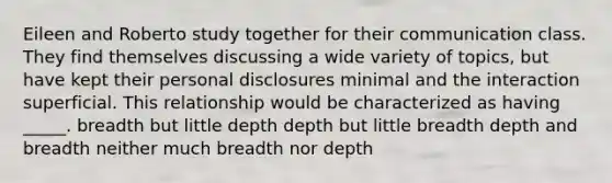 Eileen and Roberto study together for their communication class. They find themselves discussing a wide variety of topics, but have kept their personal disclosures minimal and the interaction superficial. This relationship would be characterized as having _____. breadth but little depth depth but little breadth depth and breadth neither much breadth nor depth