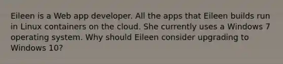 Eileen is a Web app developer. All the apps that Eileen builds run in Linux containers on the cloud. She currently uses a Windows 7 operating system. Why should Eileen consider upgrading to Windows 10?