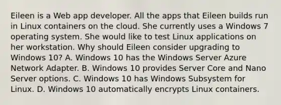 Eileen is a Web app developer. All the apps that Eileen builds run in Linux containers on the cloud. She currently uses a Windows 7 operating system. She would like to test Linux applications on her workstation. Why should Eileen consider upgrading to Windows 10? A. Windows 10 has the Windows Server Azure Network Adapter. B. Windows 10 provides Server Core and Nano Server options. C. Windows 10 has Windows Subsystem for Linux. D. Windows 10 automatically encrypts Linux containers.