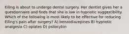 Eiling is about to undergo dental surgery. Her dentist gives her a questionnaire and finds that she is low in hypnotic suggestibility. Which of the following is most likely to be effective for reducing Eiling's pain after surgery? A) benzodiazepines B) hypnotic analgesia C) opiates D) psilocybin