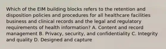 Which of the EIM building blocks refers to the retention and disposition policies and procedures for all healthcare facilities business and clinical records and the legal and regulatory requirements of health information? A. Content and record management B. Privacy, security, and confidentiality C. Integrity and quality D. Designed and capture