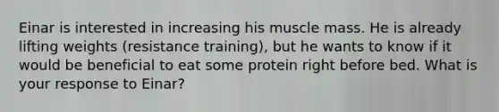 Einar is interested in increasing his muscle mass. He is already lifting weights (resistance training), but he wants to know if it would be beneficial to eat some protein right before bed. What is your response to Einar?