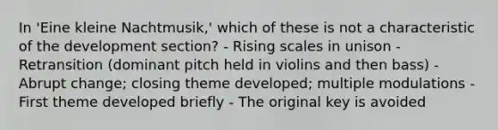 In 'Eine kleine Nachtmusik,' which of these is not a characteristic of the development section? - Rising scales in unison - Retransition (dominant pitch held in violins and then bass) - Abrupt change; closing theme developed; multiple modulations - First theme developed briefly - The original key is avoided