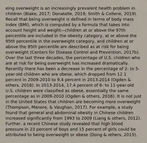 eing overweight is an increasingly prevalent health problem in children (Blake, 2017; Donatelle, 2019; Smith & Collene, 2019). Recall that being overweight is defined in terms of body mass index (BMI), which is computed by a formula that takes into account height and weight—children at or above the 97th percentile are included in the obesity category, at or above the 95th percentile in the overweight category, and children at or above the 85th percentile are described as at risk for being overweight (Centers for Disease Control and Prevention, 2017b). Over the last three decades, the percentage of U.S. children who are at risk for being overweight has increased dramatically. Recently there has been a decrease in the percentage of 2- to 5-year-old children who are obese, which dropped from 12.1 percent in 2009-2010 to 9.4 percent in 2013-2014 (Ogden & others, 2016). In 2013-2014, 17.4 percent of 6- to 11-year-old U.S. children were classified as obese, essentially the same percentage as in 2009-2010 (Ogden & others, 2016). It is not just in the United States that children are becoming more overweight (Thompson, Manore, & Vaughan, 2017). For example, a study found that general and abdominal obesity in Chinese children increased significantly from 1993 to 2009 (Liang & others, 2012). Further, a recent Chinese study revealed that high <a href='https://www.questionai.com/knowledge/kD0HacyPBr-blood-pressure' class='anchor-knowledge'>blood pressure</a> in 23 percent of boys and 15 percent of girls could be attributed to being overweight or obese (Dong & others, 2015).