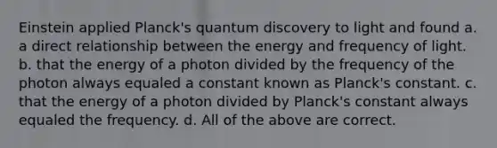 Einstein applied Planck's quantum discovery to light and found a. a direct relationship between the energy and frequency of light. b. that the energy of a photon divided by the frequency of the photon always equaled a constant known as Planck's constant. c. that the energy of a photon divided by Planck's constant always equaled the frequency. d. All of the above are correct.